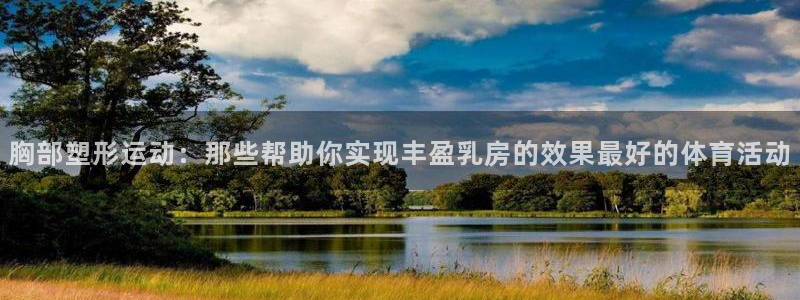 xc体育app官方网站：胸部塑形运动：那些帮助你实现丰盈乳房的效果最好的体育活动