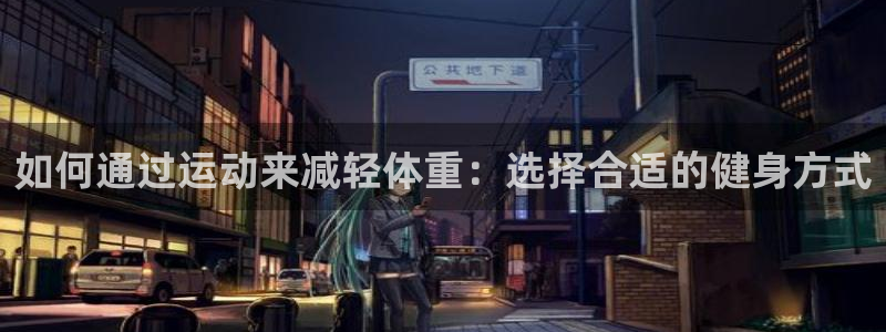 xc体育app官方网站：如何通过运动来减轻体重：选择合适的健身方式